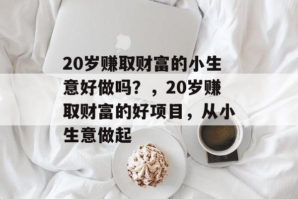 20岁赚取财富的小生意好做吗？，20岁赚取财富的好项目，从小生意做起