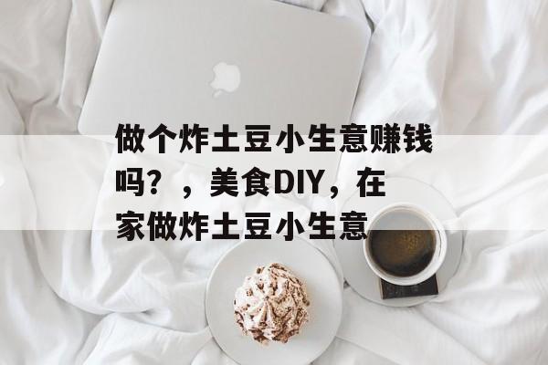 做个炸土豆小生意赚钱吗?,美食DIY,在家做炸土豆小生意 做个炸土豆小生意赚钱吗?,美食DIY,在家做炸土豆小生意