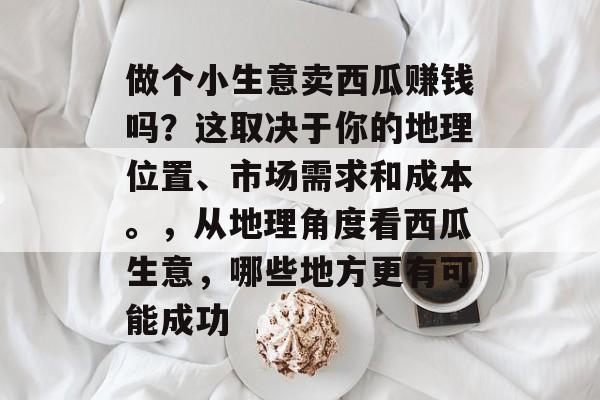做个小生意卖西瓜赚钱吗?这取决于你的地理位置、市场需求和成本。,从地理角度看西瓜生意,哪些地方更有可能成功 做个小生意卖西瓜赚钱吗?这取决于你的地理位置、市场需求和成本。,从地理角度看西瓜生意,哪些地方更有可能成功