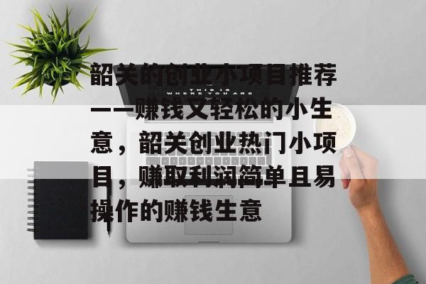 韶关的创业小项目推荐——赚钱又轻松的小生意，韶关创业热门小项目，赚取利润简单且易操作的赚钱生意