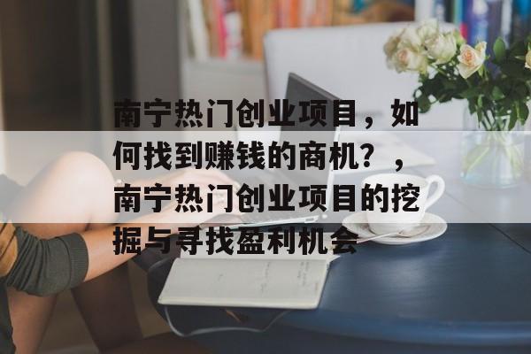 南宁热门创业项目，如何找到赚钱的商机？，南宁热门创业项目的挖掘与寻找盈利机会