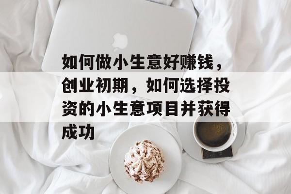 如何做小生意好赚钱,创业初期,如何选择投资的小生意项目并获得成功 如何做小生意好赚钱,创业初期,如何选择投资的小生意项目并获得成功