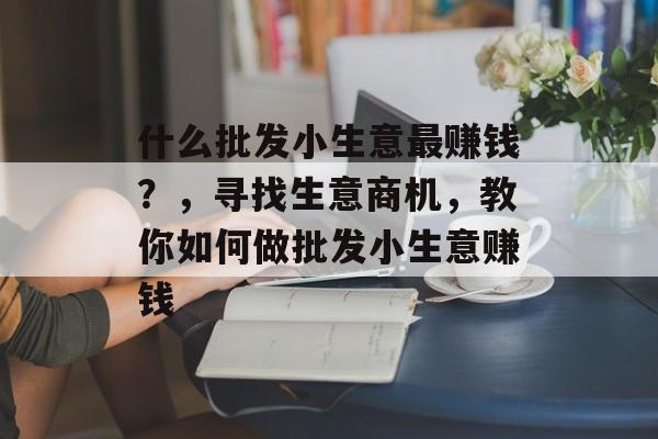 什么批发小生意最赚钱？，寻找生意商机，教你如何做批发小生意赚钱