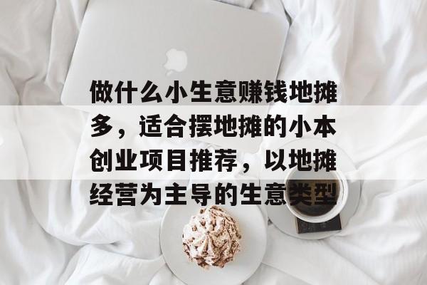 做什么小生意赚钱地摊多，适合摆地摊的小本创业项目推荐，以地摊经营为主导的生意类型