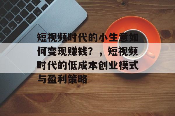 短视频时代的小生意如何变现赚钱?,短视频时代的低成本创业模式与盈利策略 短视频时代的小生意如何变现赚钱?,短视频时代的低成本创业模式与盈利策略