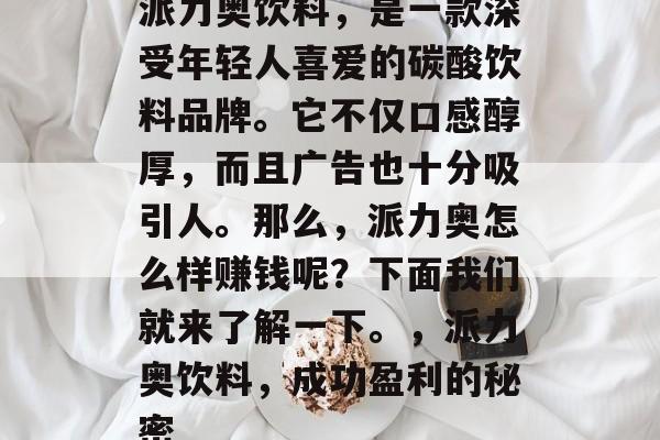 派力奥饮料,是一款深受年轻人喜爱的碳酸饮料品牌。它不仅口感醇厚,而且广告也十分吸引人。那么,派力奥怎么样赚钱呢?下面我们就来了解一下。,派力奥饮料,成功盈利的秘密 派力奥饮料,是一款深受年轻人喜爱的碳酸饮料品牌。它不仅口感醇厚,而且广告也十分吸引人。那么,派力奥怎么样赚钱呢?下面我们就来了解一下。,派力奥饮料,成功盈利的秘密