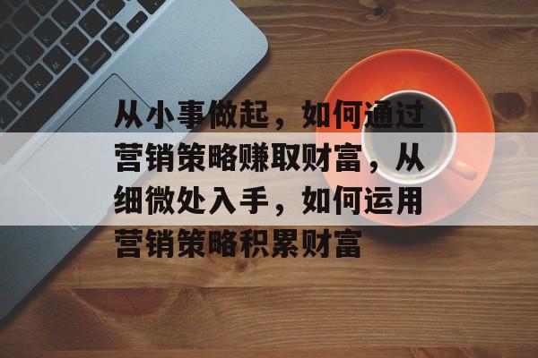 从小事做起,如何通过营销策略赚取财富,从细微处入手,如何运用营销策略积累财富 从小事做起,如何通过营销策略赚取财富,从细微处入手,如何运用营销策略积累财富