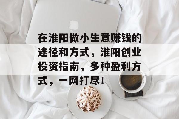 在淮阳做小生意赚钱的途径和方式,淮阳创业投资指南,多种盈利方式,一网打尽! 在淮阳做小生意赚钱的途径和方式,淮阳创业投资指南,多种盈利方式,一网打尽!