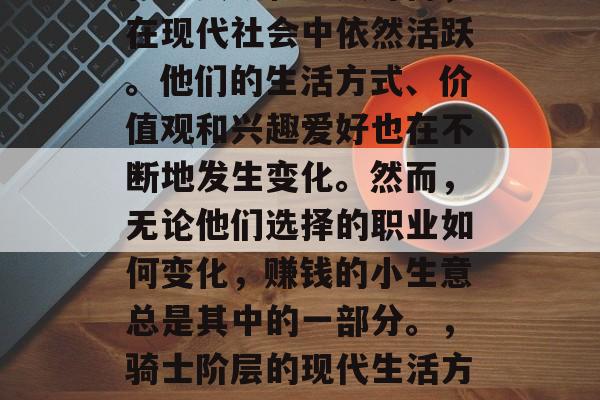 骑士作为一个古老的英格兰贵族和军人身份,在现代社会中依然活跃。他们的生活方式、价值观和兴趣爱好也在不断地发生变化。然而,无论他们选择的职业如何变化,赚钱的小生意总是其中的一部分。,骑士阶层的现代生活方式,从古老身份到新兴职业 骑士作为一个古老的英格兰贵族和军人身份,在现代社会中依然活跃。他们的生活方式、价值观和兴趣爱好也在不断地发生变化。然而,无论他们选择的职业如何变化,赚钱的小生意总是其中的一部分。,骑士阶层的现代生活方式,从古老身份到新兴职业