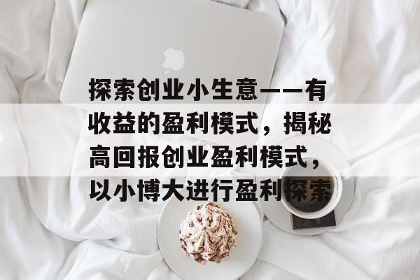 探索创业小生意——有收益的盈利模式,揭秘高回报创业盈利模式,以小博大进行盈利探索 探索创业小生意——有收益的盈利模式,揭秘高回报创业盈利模式,以小博大进行盈利探索