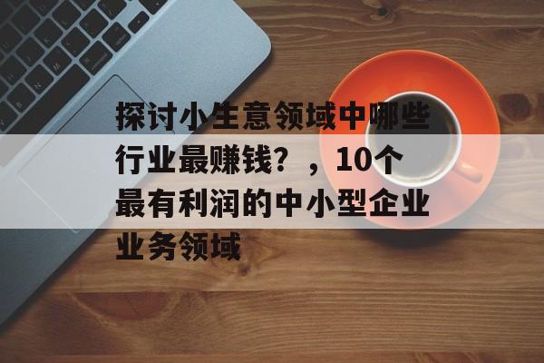 探讨小生意领域中哪些行业最赚钱?,10个最有利润的中小型企业业务领域 探讨小生意领域中哪些行业最赚钱?,10个最有利润的中小型企业业务领域