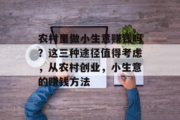 农村里做小生意赚钱吗？这三种途径值得考虑，从农村创业，小生意的赚钱方法