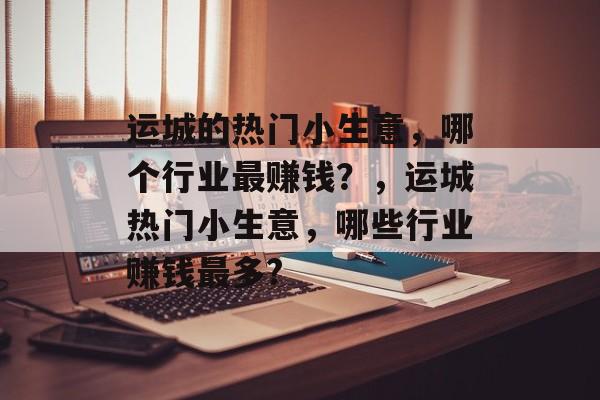 运城的热门小生意,哪个行业最赚钱?,运城热门小生意,哪些行业赚钱最多? 运城的热门小生意,哪个行业最赚钱?,运城热门小生意,哪些行业赚钱最多?