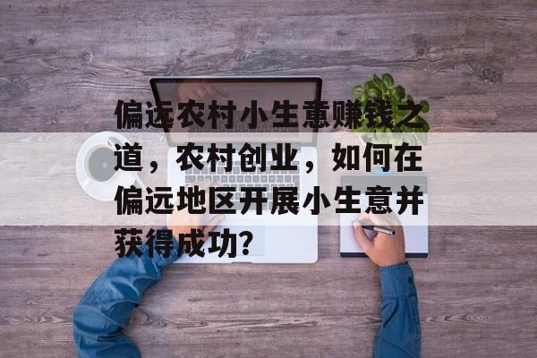 偏远农村小生意赚钱之道,农村创业,如何在偏远地区开展小生意并获得成功? 偏远农村小生意赚钱之道,农村创业,如何在偏远地区开展小生意并获得成功?