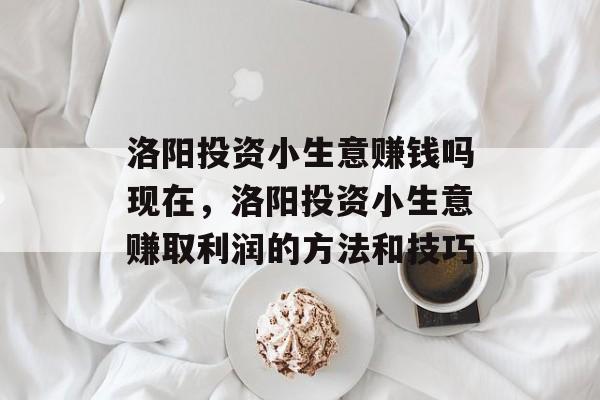 洛阳投资小生意赚钱吗现在,洛阳投资小生意赚取利润的方法和技巧 洛阳投资小生意赚钱吗现在,洛阳投资小生意赚取利润的方法和技巧