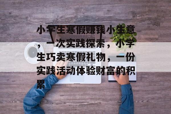 小学生寒假赚钱小生意,一次实践探索,小学生巧卖寒假礼物,一份实践活动体验财富的积累 小学生寒假赚钱小生意,一次实践探索,小学生巧卖寒假礼物,一份实践活动体验财富的积累