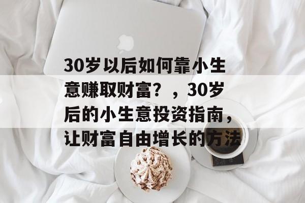 30岁以后如何靠小生意赚取财富?,30岁后的小生意投资指南,让财富自由增长的方法 30岁以后如何靠小生意赚取财富?,30岁后的小生意投资指南,让财富自由增长的方法