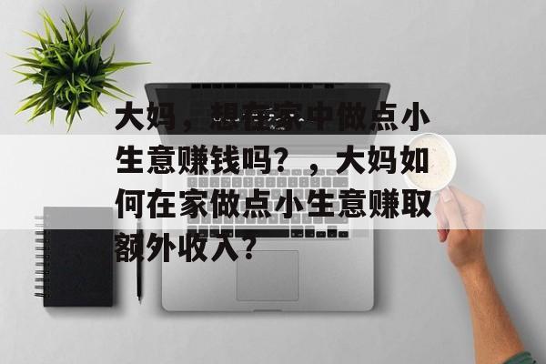 大妈,想在家中做点小生意赚钱吗?,大妈如何在家做点小生意赚取额外收入? 大妈,想在家中做点小生意赚钱吗?,大妈如何在家做点小生意赚取额外收入?