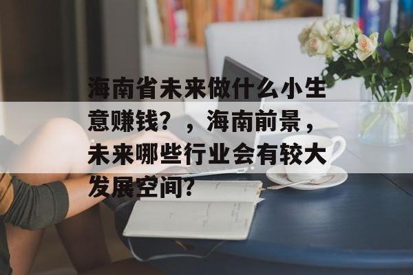 海南省未来做什么小生意赚钱?,海南前景,未来哪些行业会有较大发展空间? 海南省未来做什么小生意赚钱?,海南前景,未来哪些行业会有较大发展空间?
