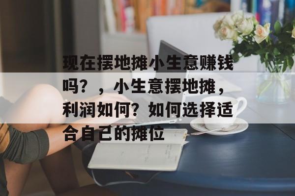 现在摆地摊小生意赚钱吗?,小生意摆地摊,利润如何?如何选择适合自己的摊位 现在摆地摊小生意赚钱吗?,小生意摆地摊,利润如何?如何选择适合自己的摊位