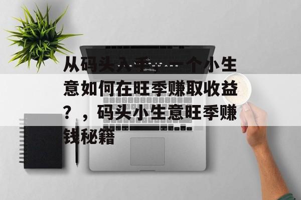 从码头入手,一个小生意如何在旺季赚取收益?,码头小生意旺季赚钱秘籍 从码头入手,一个小生意如何在旺季赚取收益?,码头小生意旺季赚钱秘籍