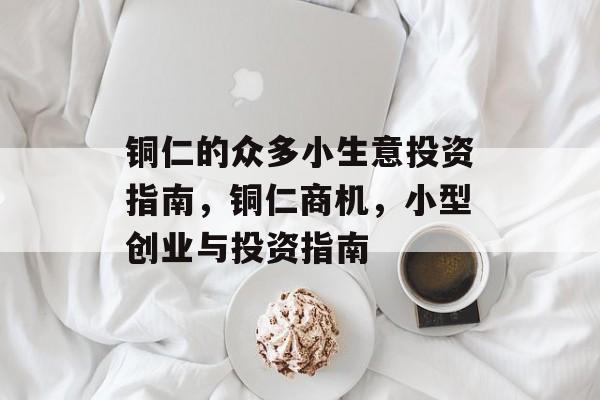 铜仁的众多小生意投资指南,铜仁商机,小型创业与投资指南 铜仁的众多小生意投资指南,铜仁商机,小型创业与投资指南
