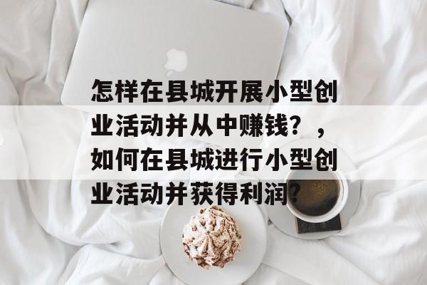 怎样在县城开展小型创业活动并从中赚钱?,如何在县城进行小型创业活动并获得利润? 怎样在县城开展小型创业活动并从中赚钱?,如何在县城进行小型创业活动并获得利润?