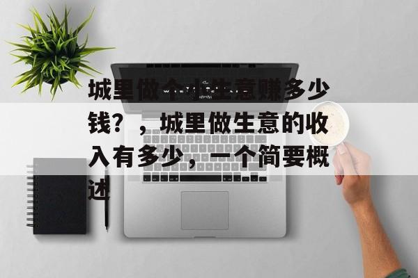 城里做个小生意赚多少钱?,城里做生意的收入有多少,一个简要概述 城里做个小生意赚多少钱?,城里做生意的收入有多少,一个简要概述