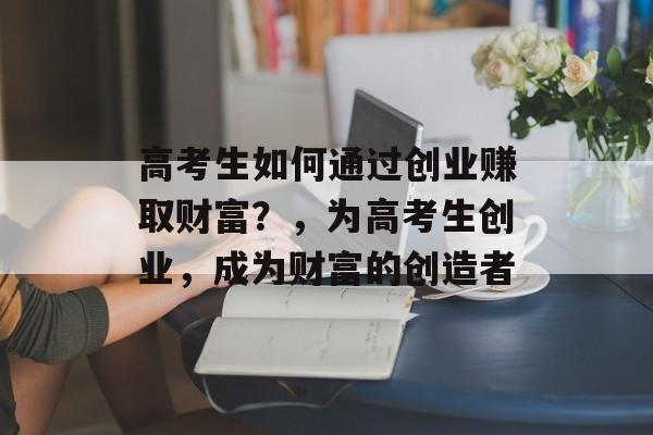 高考生如何通过创业赚取财富?,为高考生创业,成为财富的创造者 高考生如何通过创业赚取财富?,为高考生创业,成为财富的创造者