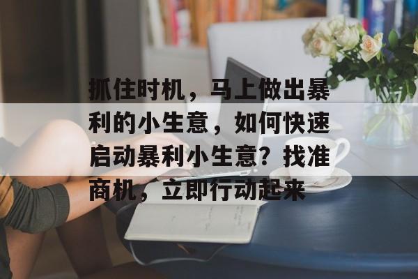 抓住时机,马上做出暴利的小生意,如何快速启动暴利小生意?找准商机,立即行动起来 抓住时机,马上做出暴利的小生意,如何快速启动暴利小生意?找准商机,立即行动起来