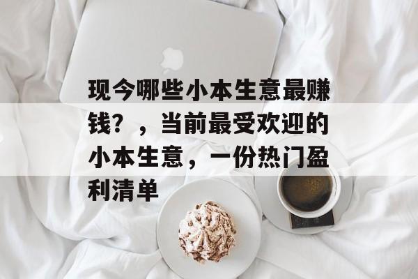 现今哪些小本生意最赚钱?,当前最受欢迎的小本生意,一份热门盈利清单 现今哪些小本生意最赚钱?,当前最受欢迎的小本生意,一份热门盈利清单