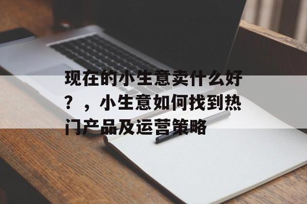 现在的小生意卖什么好?,小生意如何找到热门产品及运营策略 现在的小生意卖什么好?,小生意如何找到热门产品及运营策略