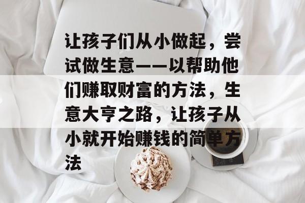 让孩子们从小做起,尝试做生意——以帮助他们赚取财富的方法,生意大亨之路,让孩子从小就开始赚钱的简单方法 让孩子们从小做起,尝试做生意——以帮助他们赚取财富的方法,生意大亨之路,让孩子从小就开始赚钱的简单方法