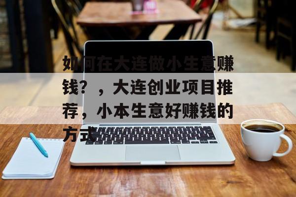 如何在大连做小生意赚钱?,大连创业项目推荐,小本生意好赚钱的方式 如何在大连做小生意赚钱?,大连创业项目推荐,小本生意好赚钱的方式