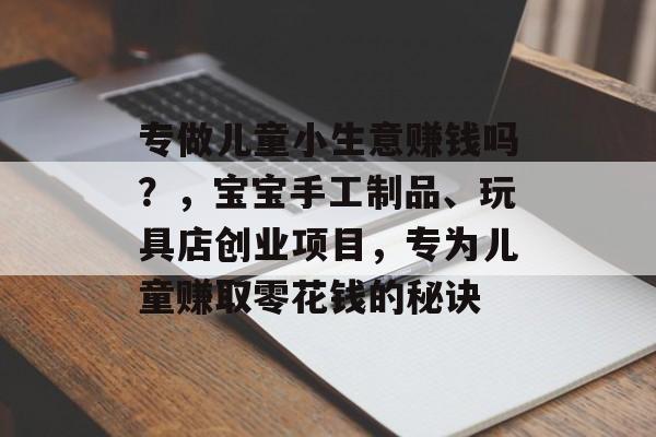 专做儿童小生意赚钱吗?,宝宝手工制品、玩具店创业项目,专为儿童赚取零花钱的秘诀 专做儿童小生意赚钱吗?,宝宝手工制品、玩具店创业项目,专为儿童赚取零花钱的秘诀