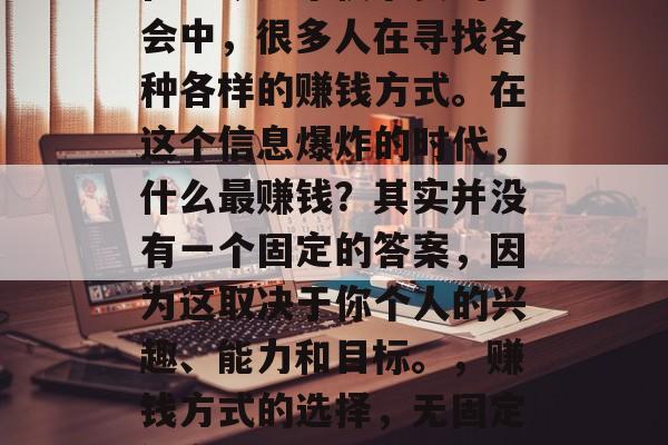 在当今这个快节奏的社会中,很多人在寻找各种各样的赚钱方式。在这个信息爆炸的时代,什么最赚钱?其实并没有一个固定的答案,因为这取决于你个人的兴趣、能力和目标。,赚钱方式的选择,无固定答案 在当今这个快节奏的社会中,很多人在寻找各种各样的赚钱方式。在这个信息爆炸的时代,什么最赚钱?其实并没有一个固定的答案,因为这取决于你个人的兴趣、能力和目标。,赚钱方式的选择,无固定答案