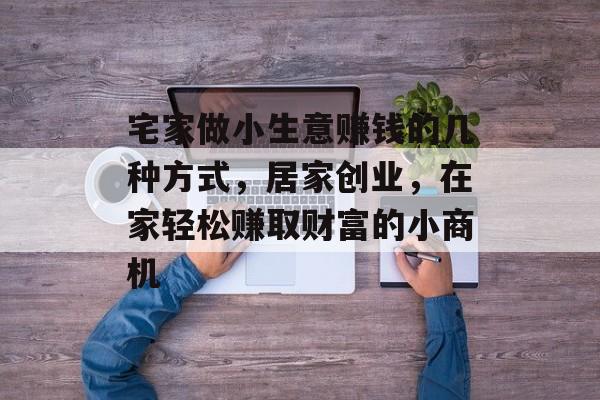 宅家做小生意赚钱的几种方式,居家创业,在家轻松赚取财富的小商机 宅家做小生意赚钱的几种方式,居家创业,在家轻松赚取财富的小商机