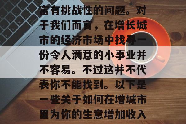 如何在增城做小生意赚钱?这是一个既刺激又富有挑战性的问题。对于我们而言,在增长城市的经济市场中找寻一份令人满意的小事业并不容易。不过这并不代表你不能找到。以下是一些关于如何在增城市里为你的生意增加收入的建议。,提高增城创业成功率的技巧与策略 如何在增城做小生意赚钱?这是一个既刺激又富有挑战性的问题。对于我们而言,在增长城市的经济市场中找寻一份令人满意的小事业并不容易。不过这并不代表你不能找到。以下是一些关于如何在增城市里为你的生意增加收入的建议。,提高增城创业成功率的技巧与策略