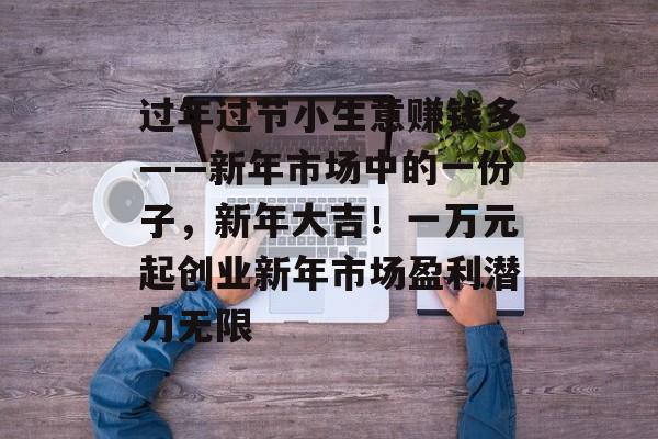 过年过节小生意赚钱多——新年市场中的一份子,新年大吉!一万元起创业新年市场盈利潜力无限 过年过节小生意赚钱多——新年市场中的一份子,新年大吉!一万元起创业新年市场盈利潜力无限