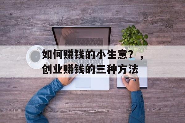 如何赚钱的小生意?,创业赚钱的三种方法 如何赚钱的小生意?,创业赚钱的三种方法