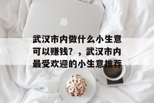 武汉市内做什么小生意可以赚钱?,武汉市内最受欢迎的小生意推荐 武汉市内做什么小生意可以赚钱?,武汉市内最受欢迎的小生意推荐