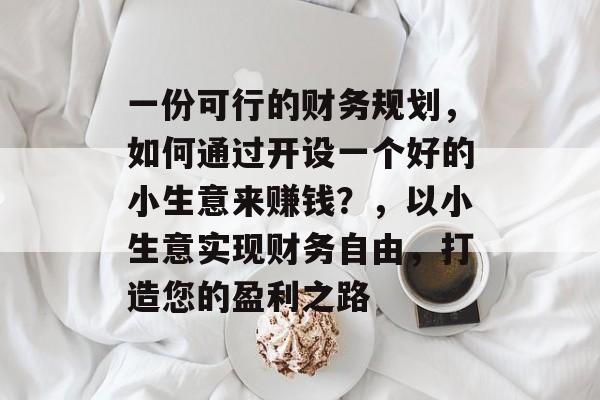 一份可行的财务规划,如何通过开设一个好的小生意来赚钱?,以小生意实现财务自由,打造您的盈利之路 一份可行的财务规划,如何通过开设一个好的小生意来赚钱?,以小生意实现财务自由,打造您的盈利之路