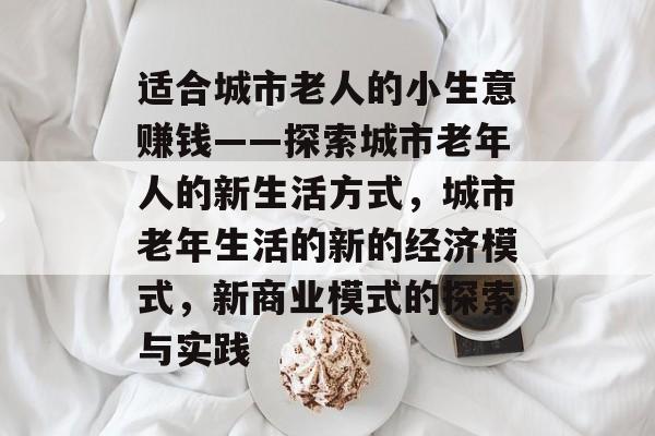 适合城市老人的小生意赚钱——探索城市老年人的新生活方式,城市老年生活的新的经济模式,新商业模式的探索与实践 适合城市老人的小生意赚钱——探索城市老年人的新生活方式,城市老年生活的新的经济模式,新商业模式的探索与实践