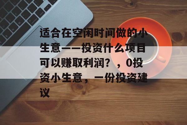 适合在空闲时间做的小生意——投资什么项目可以赚取利润?,0投资小生意,一份投资建议 适合在空闲时间做的小生意——投资什么项目可以赚取利润?,0投资小生意,一份投资建议