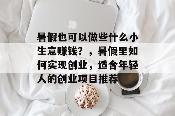 暑假也可以做些什么小生意赚钱?,暑假里如何实现创业,适合年轻人的创业项目推荐 暑假也可以做些什么小生意赚钱?,暑假里如何实现创业,适合年轻人的创业项目推荐