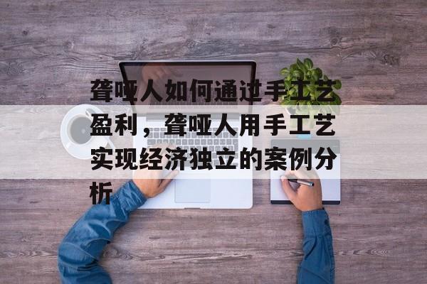聋哑人如何通过手工艺盈利,聋哑人用手工艺实现经济独立的案例分析 聋哑人如何通过手工艺盈利,聋哑人用手工艺实现经济独立的案例分析