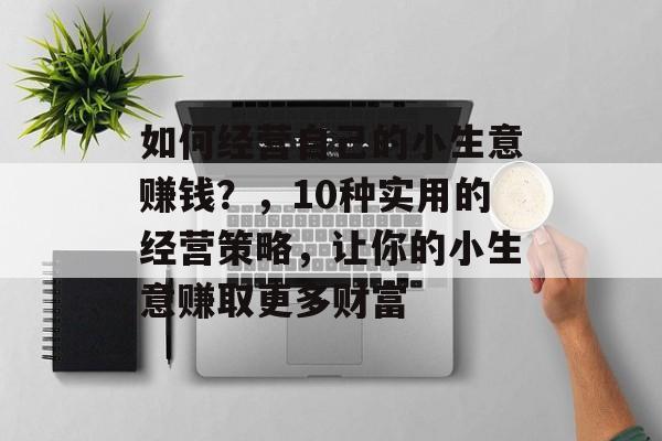 如何经营自己的小生意赚钱?,10种实用的经营策略,让你的小生意赚取更多财富 如何经营自己的小生意赚钱?,10种实用的经营策略,让你的小生意赚取更多财富