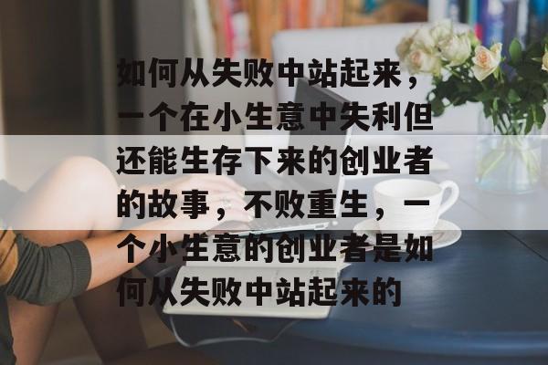 如何从失败中站起来,一个在小生意中失利但还能生存下来的创业者的故事,不败重生,一个小生意的创业者是如何从失败中站起来的 如何从失败中站起来,一个在小生意中失利但还能生存下来的创业者的故事,不败重生,一个小生意的创业者是如何从失败中站起来的