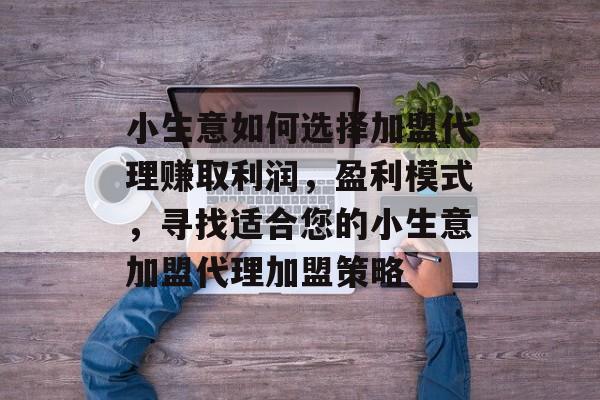 小生意如何选择加盟代理赚取利润,盈利模式,寻找适合您的小生意加盟代理加盟策略 小生意如何选择加盟代理赚取利润,盈利模式,寻找适合您的小生意加盟代理加盟策略