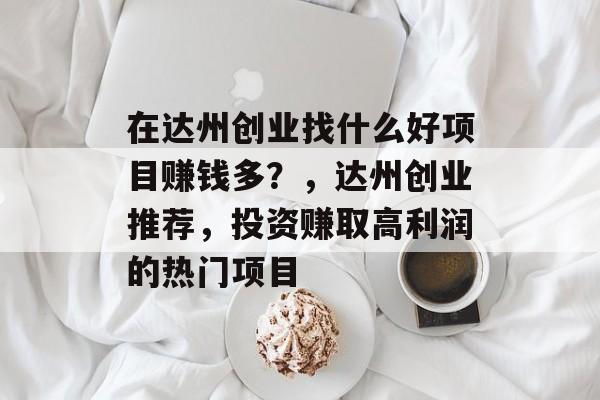 在达州创业找什么好项目赚钱多?,达州创业推荐,投资赚取高利润的热门项目 在达州创业找什么好项目赚钱多?,达州创业推荐,投资赚取高利润的热门项目